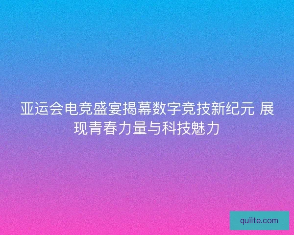 亚运会电竞盛宴揭幕数字竞技新纪元 展现青春力量与科技魅力