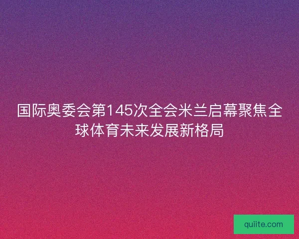 国际奥委会第145次全会米兰启幕聚焦全球体育未来发展新格局
