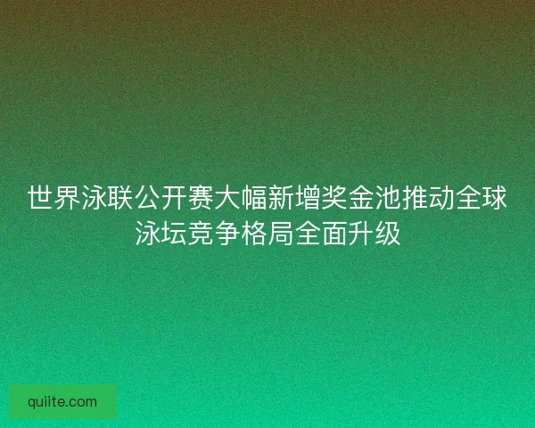 世界泳联公开赛大幅新增奖金池推动全球泳坛竞争格局全面升级